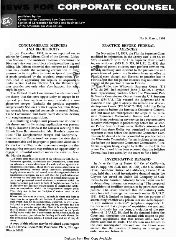 handle is hein.barjournals/nwsccptc1964 and id is 1 raw text is: No. 5, March, 1964

CONGLOMERATE MERGERS
AND RECIPROCITY
In our December, 1963, issue we reported on an
address by George Miron, Chief of the General Litiga-
tions Section of the Antitrust Division, concerning the
Division's views on the subject of reciprocal buying and
selling. Mr. Miron observed that mergers and acquisi-
tions may enable the acquiring corporation to exer
pressure on its suppliers to make reciprocal pur
of goods produced by the acquired corporation. ur-
ther, that in appraising the legality of acquisit ns
under Section 7 of the Clayton Act, the Division ill
thus consider not only what does happen, but w        t
might happen.
The Federal Trade Commission has also embrace
the theory that the mere opportunity to engage in re-
ciprocal purchase agreements may invalidate a con-
glomerate merger (basically the product expansion
merger) under Section 7 of the Clayton Act. This theory
has recently been applied concretely in several Federal
Trade Commission and lower court decisions dealing
with conglomerate acquisitions.
A stimulating analysis and provocative critique of
this theory and its disturbing implications was present-
ed by E. Houston Harsha at the Midyear meeting of the
Illinois State Bar Association. Mr. Harsha's paper en-
titled The Conglomerate Merger and Reciprocity-
Condemned by Conjecture? expresses the view that it
is unreasonable and improper to predicate violation of
Section 7 of the Clayton Act upon mere conjecture that
the acquiring company may embrace an opportunity to
engage in unlawful conduct under the antitrust laws.
Mr. Harsha stated:
... it seems clear that the point of my differences with the en-
forcement agencies, particularly the Commission, stems from
my advocacy in some situations of a wait and see approach to
conglomerate mergers. I think there are serious dangers in the
growing tendency towards broad theoretical generalization,
largely de hors any factual record, as to the supposed effects of
conglomerate mergers. We are told that the proof-orientation
of lawyers has led them into the sin of demanding factual in-
quiry and protracted record evidence, a weakness which the
merger-attackers put down to lack of 'sophistication.' In lieu
of this 'show me' attitude, we are invited to imagine the inhibi-
tions to competition which the conglomerate merger poses.
That, they say, is how an 'incipiency' statute must be ad-
ministered....
Where one line must be drawn, I submit, is where this form of
conjecture turns upon the attribution of specific forms of con-
duct which may be anticompetitive, unlawful, or even crim-
inal, such as predatory price-cutting, tie-ins, boycotts, full-line
forcing, and coercive reciprocity. First, it is simply unreason-
able to assume that this 'attributive incipiency' is the 'prob-
ability' upon which Sec. 7 enforcement turns. Second, there are
specific statutory provisions for dealing with such abuses. Be-
fore presuming such actions, I would wait and see if they do
occur.
A copy of this address may be obtained upon request
to E. H. Harsha, Room 2900, Prudential Plaza, Chicago,
Illinois 60601.

PRACTICE BEFORE FEDERAL
AGENCIES
On November 13, 1963, the Florida Supreme Court
modified its injunction in the Sperry case (140 So. 2d
587) to conform with the U. S. Supreme Court's hold-
ing on certiorari (373 U. S. 379, 10 L.Ed. 2d 428) that
& tered patent attorney may perform services rea-
necessary and incident to the preparation and
prosec tion of patent applications from an office in
Fbiiida, even though not licensed to practice law in
Florida, ut that the patent attorney may not otherwise
en   e i the practice of law in Florida.
hile, the Wisconsin Supreme Court (114
. . 2d 796) had enjoined John J. Keller, a layman,
from representing truckers before the Wisconsin Pub-
lic Service Commission. On certiorari the U.S. Supreme
Court (374 U.S. 102) vacated the judgment and re,
manded in the light of Sperry. On remand the Wiscon-
sin Supreme Court (123 N.W. 2d 905) held that Keller
may practice before the Interstate Commerce Commis-
sion but must not misrepresent the scope of his Inter-
state Commerce Commission license and is still en-
joined from performing any services in a representative
capacity with respect to proceedings before the Wiscon-
sin Public Service Commission. Keller's attorneys had
argued that since Keller was permitted to advise and
represent clients before the Interstate Commerce Com-
mission he should also be permitted to practice before
the Wisconsin Commission as an incident to his prac-
tice before the Interstate Commerce Commission. Cer-
tiorari is again being sought by Keller in the U.S. Su-
preme Court and it has been reported that the Solicitor
General has been asked by the court to file a brief.
INVESTIGATIVE DEMAND
In In re Petition of Union Oil Co. of California,
225 F. Supp. 486 (Cal. Dec. 18, 1963), the U.S. District
Court, Southern District of California, Central Divi-
sion, held that a civil investigative demand under the
Clayton Act served on Union Oil Company of Cali-
fornia by the Assistant Attorney General went too far
in demanding information concerning The proposed
acquisitions of fertilizer companies by petroleum com-
panies. The Court observed that the statutory auth-
ority for civil investigative demands under 15 U.S.C.
1311, 1312 is limited to inquiries for the purpose of
ascertaining whether any person is or has been engaged
in any antitrust violation (emphasis supplied). It
further noted that a proposed acquisition was not, and
quite obviously has not been, a violation of the pro-
visions of 15 U.S.C. 18, cited in the demand before the
Court and, therefore, the demand with respect to pro-
spective acquisitions (for that reason also) was de-
clared void and set aside. The decision was limited to
the civil investigative demand and the Court com-
mented that the question of issuing an investigative
order was not before it.

Digitized from Best Copy Available


