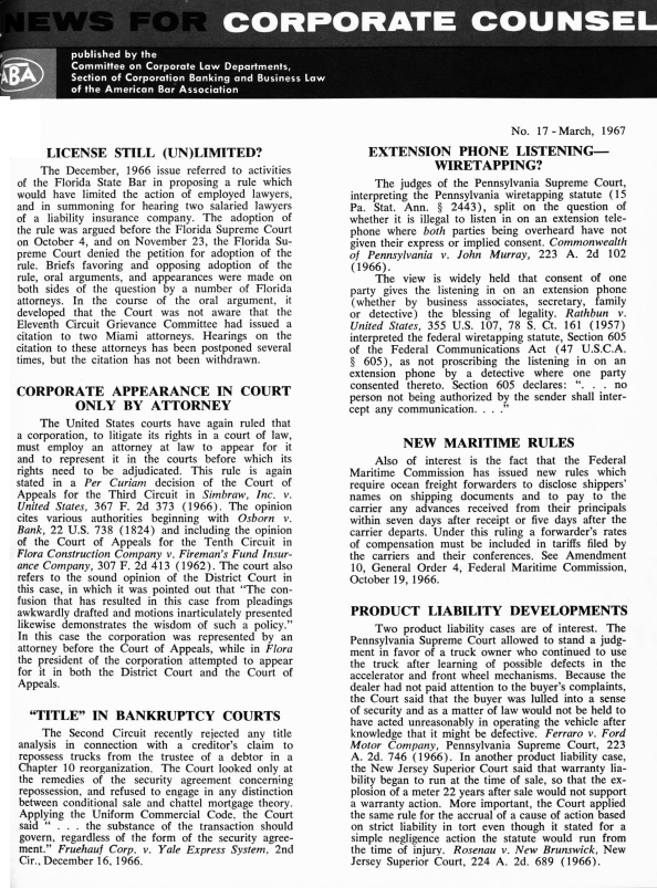 handle is hein.barjournals/nwsccptc1967 and id is 1 raw text is: LICENSE STILL (UN)LIMITED?
The December, 1966 issue referred to activities
of the Florida State Bar in proposing a rule which
would have limited the action of employed lawyers,
and in summoning for hearing two salaried lawyers
of a liability insurance company. The adoption of
the rule was argued before the Florida Supreme Court
on October 4, and on November 23, the Florida Su-
preme Court denied the petition for adoption of the
rule. Briefs favoring and opposing adoption of the
rule, oral arguments, and appearances were made on
both sides of the question by a number of Florida
attorneys. In the course of the oral argument, it
developed that the Court was not aware that the
Eleventh Circuit Grievance Committee had issued a
citation to two Miami attorneys. Hearings on the
citation to these attorneys has been postponed several
times, but the citation has not been withdrawn.
CORPORATE APPEARANCE IN COURT
ONLY BY ATTORNEY
The United States courts have again ruled that
a corporation, to litigate its rights in a court of law,
must employ an attorney at law to appear for it
and to represent it in the courts before which its
rights need to be adjudicated. This rule is again
stated in a Per Curiam decision of the Court of
Appeals for the Third Circuit in Simbraw, Inc. v.
United States, 367 F. 2d 373 (1966). The opinion
cites various authorities beginning with Osborn v.
Bank, 22 U.S. 738 (1824) and including the opinion
of the Court of Appeals for the Tenth Circuit in
Flora Construction Company v. Fireman's Fund Insur-
ance Company, 307 F. 2d 413 (1962). The court also
refers to the sound opinion of the District Court in
this case, in which it was pointed out that The con-
fusion that has resulted in this case from pleadings
awkwardly drafted and motions inarticulately presented
likewise demonstrates the wisdom of such a policy.
In this case the corporation was represented by an
attorney before the Court of Appeals, while in Flora
the president of the corporation attempted to appear
for it in both the District Court and the Court of
Appeals.
TITLE IN BANKRUPTCY COURTS
The Second Circuit recently rejected any title
analysis in connection with a creditor's claim to
repossess trucks from the trustee of a debtor in a
Chapter 10 reorganization. The Court looked only at
the remedies of the security agreement concerning
repossession, and refused to engage in any distinction
between conditional sale and chattel mortgage theory.
Applying the Uniform Commercial Code, the Court
said  . . . the substance of the transaction should
govern, regardless of the form of the security agree-
ment. Fruehauf Corp. v. Yale Express System, 2nd
Cir., December 16, 1966.

No. 17 -March, 1967
EXTENSION PHONE LISTENING-
WIRETAPPING?
The judges of the Pennsylvania Supreme Court,
interpreting the Pennsylvania wiretapping statute (15
Pa. Stat. Ann. § 2443), split on the question of
whether it is illegal to listen in on an extension tele-
phone where both parties being overheard have not
given their express or implied consent. Commonwealth
of Pennsylvania v. John Murray, 223 A. 2d 102
(1966).
The view is widely held that consent of one
party gives the listening in on an extension phone
(whether by business associates, secretary, family
or detective) the blessing of legality. Rathbun v.
United States, 355 U.S. 107, 78 S. Ct. 161 (1957)
interpreted the federal wiretapping statute, Section 605
of the Federal Communications Act (47 U.S.C.A.
§ 605), as not proscribing the listening in on an
extension phone by a detective where one party
consented thereto. Section 605 declares: . . . no
person not being authorized by the sender shall inter-
cept any communication. . . .
NEW MARITIME RULES
Also of interest is the fact that the Federal
Maritime Commission has issued new rules which
require ocean freight forwarders to disclose shippers'
names on shipping documents and to pay to the
carrier any advances received from their principals
within seven days after receipt or five days after the
carrier departs. Under this ruling a forwarder's rates
of compensation must be included in tariffs filed by
the carriers and their conferences. See Amendment
10, General Order 4, Federal Maritime Commission,
October 19, 1966.
PRODUCT LIABILITY DEVELOPMENTS
Two product liability cases are of interest. The
Pennsylvania Supreme Court allowed to stand a judg-
ment in favor of a truck owner who continued to use
the truck after learning of possible defects in the
accelerator and front wheel mechanisms. Because the
dealer had not paid attention to the buyer's complaints,
the Court said that the buyer was lulled into a sense
of security and as a matter of law would not be held to
have acted unreasonably in operating the vehicle after
knowledge that it might be defective. Ferraro v. Ford
Motor Company, Pennsylvania Supreme Court, 223
A. 2d. 746 (1966). In another product liability case,
the New Jersey Superior Court said that warranty lia-
bility began to run at the time of sale, so that the ex-
plosion of a meter 22 years after sale would not support
a warranty action. More important, the Court applied
the same rule for the accrual of a cause of action based
on strict liability in tort even though it stated for a
simple negligence action the statute would run from
the time of injury. Rosenau v. New Brunswick, New
Jersey Superior Court, 224 A. 2d. 689 (1966).


