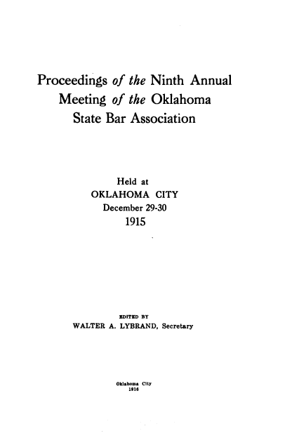 handle is hein.barjournals/pamoks0009 and id is 1 raw text is: Proceedings of the Ninth Annual
Meeting of the Oklahoma
State Bar Association
Held at
OKLAHOMA CITY
December 29-30
1915
EDITED BY
WALTER A. LYBRAND, Secretary

Oklahoma city
1918


