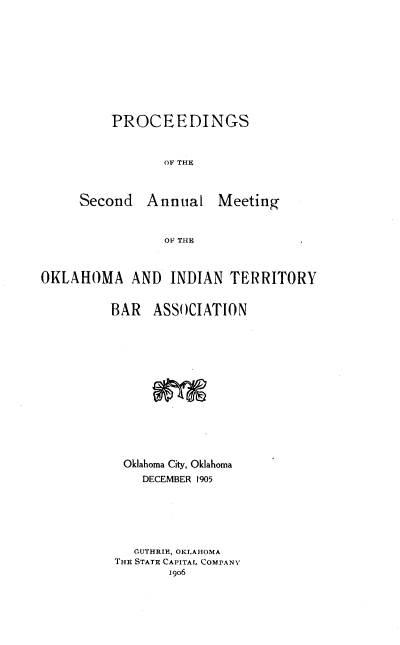 handle is hein.barjournals/panintrrt0002 and id is 1 raw text is: PROCEEDINGS
OF THE
Second Annual Meeting
OF THE

OKLAHOMA AND INDIAN TERRITORY
BAR ASSOCIATION
Oklahoma City, Oklahoma
DECEMBER 1905
OUTHRIE, OKLAHOMA
THE STATE CAPITAL COMPANY
1906


