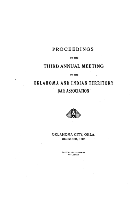 handle is hein.barjournals/panintrrt0003 and id is 1 raw text is: PROCEEDINGS
OFTHE
THIRD ANNUAL MEETING
OF THE

OKLAHOMA AND INDIAN TERRITORY
PAR ASSOCIATION
OKLAHOMA CITY, OKLA.
DECEMBER, 1906

CAPITAL PTG. COMPANY
W ALESTER



