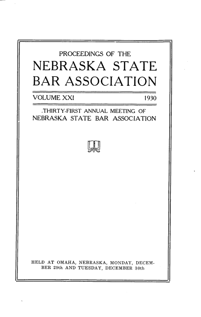 handle is hein.barjournals/pcdnsba0021 and id is 1 raw text is: 






      PROCEEDINGS OF THE

NEBRASKA STATE

BAR ASSOCIATION


VOLUME XXI


1930


  THIRTY-FIRST ANNUAL MEETING OF
NEBRASKA STATE BAR ASSOCIATION




















HELD AT OMAHA, NEBRASKA, MONDAY, DECEM-
  BER 29th AND TUESDAY, DECEMBER 30th


