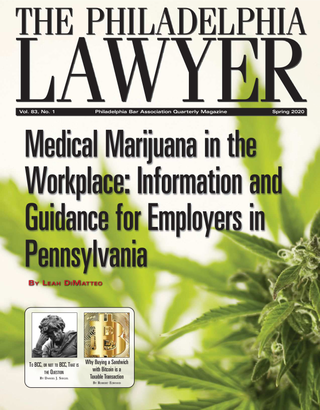 handle is hein.barjournals/phillaw0083 and id is 1 raw text is: THE PHILADELPHIA

Vol. 83, No. 1 Philadelphia Bar Association Quarterly Magazine  Spring 2020
  Medical Marijuana in the
  Workplace: Information and
         uidance for Employe
  Pen  nsylvan a

  Io BCC, OR NOT TO BCC, THAT IS  Why Buying a Sandwich
    THE DUESTION  with Bitcoin is a


