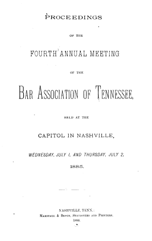 handle is hein.barjournals/ptennsee1885 and id is 1 raw text is: 


         PROCE   EDINGS



                OF THE




    FOURTH'ANNUAL MEETING



                 OF THE





BAR   ASSOCIATION OF TENINESSEE,




               HELD AT THE




      CAPITOL   IN NASHVILLE,




   WEDNESDAY, JULY I, AND THURSDAY, JULY 2,


                 1885.










             NASHVILLE, TENN.:
       MARSHAL. & BIwUCE, STATIONERS A\U PRINTERS.
                  1586.


