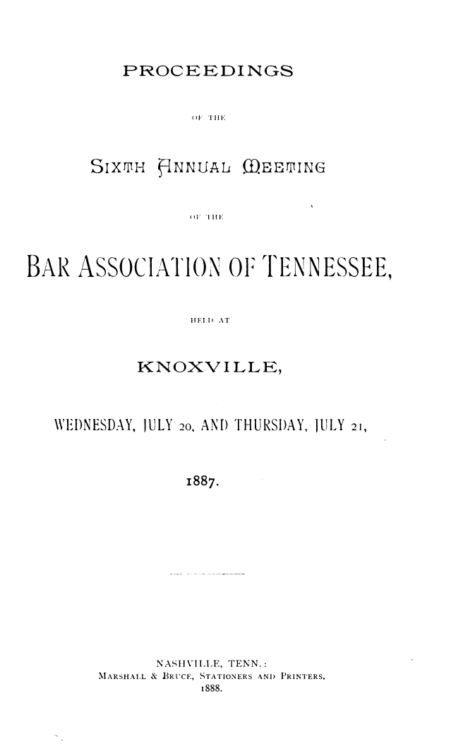 handle is hein.barjournals/ptennsee1887 and id is 1 raw text is: 


PROCEEDINGS


       ()F IIEI


SIXTIH


1NNUAL


DEETIuNG


( 'I I I


BAR  ASSOCIATiON O1 TIENNESSEE,


                  HIFEI) AT


            KNOXVILLE,


\VEDNESDAY, JULY


20, AND THURSDAY,


JULY


1887.


      NASHVILLE, TENN.:
MARSHAIL & BRUCE, STATIONERS ANI) PRINTERS.
           1888.


21,


