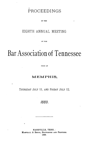 handle is hein.barjournals/ptennsee1889 and id is 1 raw text is: 


   PROCEEDINGS


          OF A HE



EIGHTH ANNUAL   MEETING


          OP TH.E


Bar  Association of Tennessee



                  uELH AT



             M  EM  PH  IS,


THURSDAY JULY 11, AND FRIDAY JULY 12,




            /889.


      NASHVILLE, TENN.:
MARSHALL & BRUCE, STATIONERS AND PRINTERS.
           1890.


