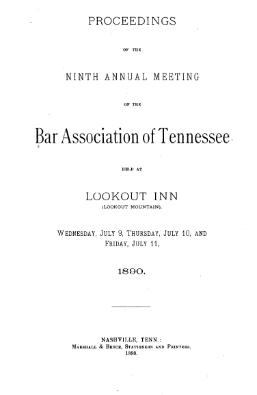 handle is hein.barjournals/ptennsee1890 and id is 1 raw text is: 

     PROCEEDI NGS


           OF THE


NINTH   ANNUAL MEETING


            OF THE


Bar  Association of Tennessee.


                 HELD AT


          LOOKOUT INN
             (LOOKOUT MOUNTAIN),


WEDNESDAY, JULY 9, THURSDAY,
          FRIDAY, JULY 11,


JULY 10, AND


1890.


      NASHVILLE, TENN.:
MARSHALL & BRUCE, STATIONERS AND PRNTERs.
           1890.


