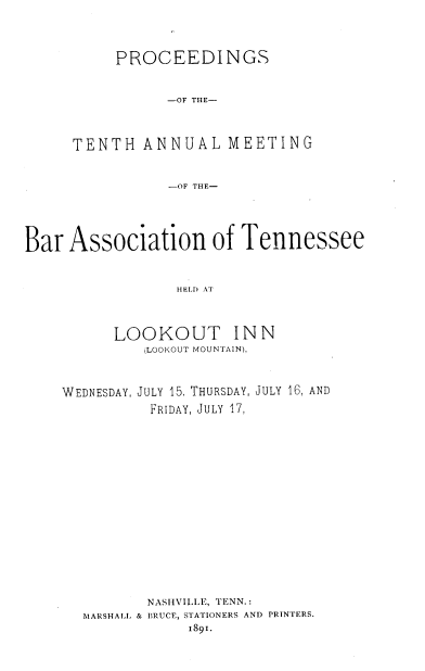 handle is hein.barjournals/ptennsee1891 and id is 1 raw text is: 





     PROCEEDINGS



           -OF THE-




TENTH   ANNUAL   MEETING



           -OF THE-


Bar  Association of Tennessee



                 HELD AT




          LOOKOUT INN
             (LOOKOUT MOUNTAIN),


WEDNESDAY, JULY 15. THURSDAY, JULY 16, AND

          FRIDAY, JULY 17,




















          NASHVILLE, TENN.:
  MARSHALL & BRUCE, STATIONERS AND PRINTERS.
              1891.


