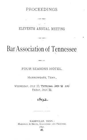 handle is hein.barjournals/ptennsee1892 and id is 1 raw text is: 

    PROCEEDINGS


          -Of THE-



ELEVENTH  ANNUAL MEETING


Bar  Association of Tennessee


                 HEI. N A


        FOUR  SEASONS  HOTEL.


       HARROWGATE, TENN.,


WEDNESDAY, JULY 20, ThURSD-Y, JJLY `2 AIID
          FRIDAY, JULY 22,


            I892-






        NASHVILI E. TENN.:
  MARSHAI.I, BRUCE, ST1'ATONERS AND PRINTERS.
             1892.


