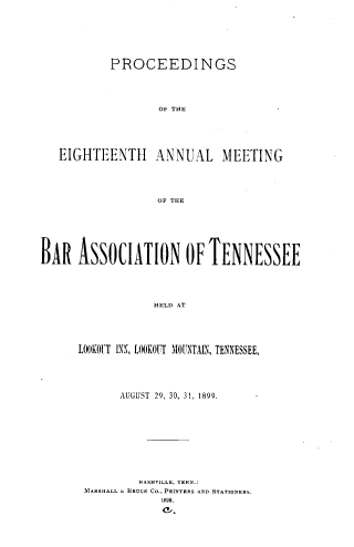 handle is hein.barjournals/ptennsee1899 and id is 1 raw text is: 







           PROCEEDINGS





                   OF THE






   EIGHTEENTH ANNUAL MEETING





                  OF THE







BAR   ASSOCIATION OF TENNESSEE





                  HELD AT





      LOOKOrT INS, LOOKOUT MOUNTAIX, TENNESSEE,


      AUGUST 29, 30, 31, 1899.










         A A.SHILU , TE E.:
MARSHALL. l BRUCE CO., PRVTRRS AND STATIORERS.

            E9l.


