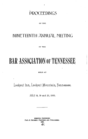handle is hein.barjournals/ptennsee1900 and id is 1 raw text is: 






             PROC[[DINGS




                   OF THE






  NIN[TEENTH A\NNUAXL MEETING




                   OF THE








BAR   ASSOCIATION OFU TNNESEE




                  HELD AT






   LooIout Inn, LooIout Mohuntain, Tennessee.


   JOLT is, f9 and 20, 1900.











      MEMPI'HS, TENNXSSEE
PAUL I& NRIBZRT, PRiTIRS AND PUBLISHERS.
          1900.



