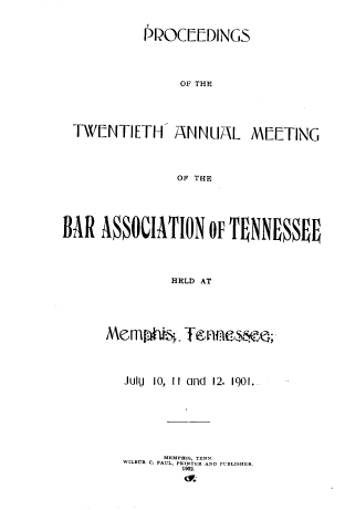 handle is hein.barjournals/ptennsee1901 and id is 1 raw text is: 



           PPOC[[DINGS





                OF THE





 TWENTIETH- ANNUAL MEETING




               OP THE






BAR  ASSOCIATION oF   TNNESSEO





               HELD AT






      Mem     s;i Tenses   .i




        July 10, II and 12. 1901.








              MEMPHIS TEN S
        WILBUR C. PAUL, PRINTER AND PUBLISIIER.
                1902.


