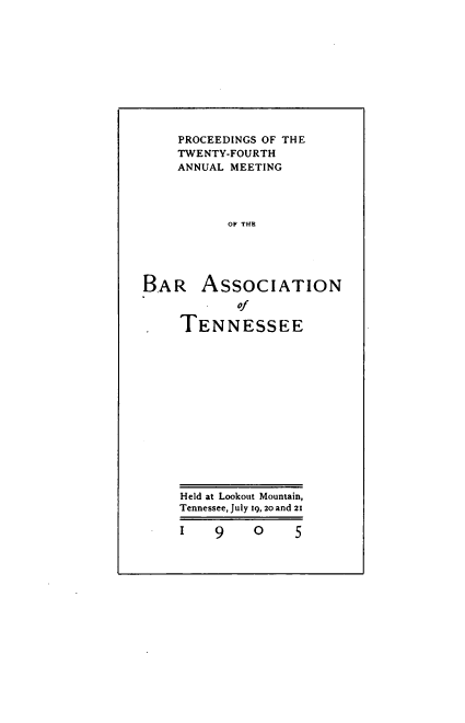 handle is hein.barjournals/ptennsee1905 and id is 1 raw text is: 











    PROCEEDINGS OF THE
    TWENTY-FOURTH
    ANNUAL MEETING




           OF THE





BAR ASSOCIATION

            of

. TENNESSEE














     Held at Lookout Mountain,
     Tennessee, July 19, 20 and 21

     1   9   0     5


