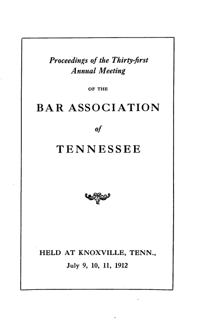 handle is hein.barjournals/ptennsee1912 and id is 1 raw text is: 





  Proceedings of the Thirty-first
       Annual Meeting

          OF THE

BAR   ASSOCIATION

           of


   TENNESSEE











HELD AT KNOXVILLE, TENN.,


July 9, 10, 11, 1912


