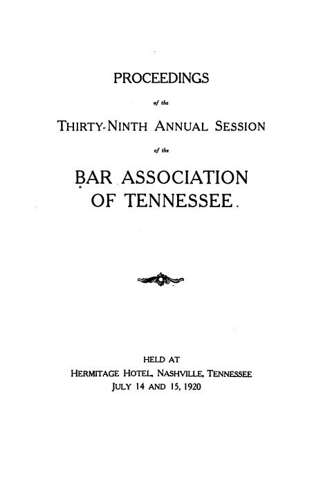 handle is hein.barjournals/ptennsee1920 and id is 1 raw text is: 






        PROCEEDINGS

             of the

THIRTY-NINTH ANNUAL   SESSION

             of the


  BAR ASSOCIATION

     OF  TENNESSEE.














            HELD AT
  HERMITAGE HOTEL, NASHVILLE, TENNESSEE
       JULY 14 AND 15, 1920



