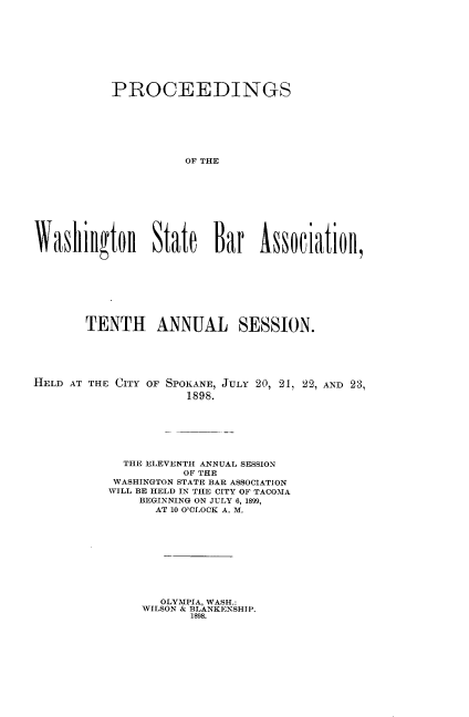 handle is hein.barjournals/rptwashbr1898 and id is 1 raw text is: PROCEEDINGS
OF THE
Washilgton State Bar s9ciatioll,

TENTH ANNUAL SESSION.
HELD AT THE CITY OF SPOKANE, JULY 20, 21, 22, AND 23,
1898.
THE ELEVENTH ANNUAL SESSION
OF THE
WASHINGTON STATE BAR ASSOCIATION
WILL BE HELD IN THE CITY OF TACOMA
BEGINNING ON JULY 6, 1899,
AT 10 O'CLOCK A. M.

OLYMPIA, WASH.:
WILSON & BLANKENSHIP.
1898.


