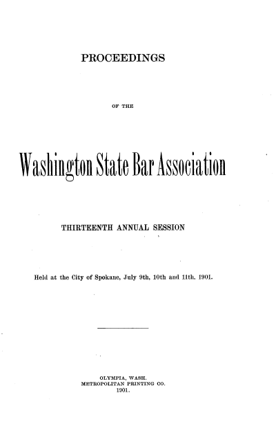 handle is hein.barjournals/rptwashbr1901 and id is 1 raw text is: PROCEEDINGS

OF THE
Washillgtol State Bar Associatioll
THIRTEENTH ANNUAL SESSION
Held at the City of Spokane, July 9th, 10th and 11th, 1901.
OLYMIPIA, WASH.
METROPOLITAN PRINTING CO.
1901.


