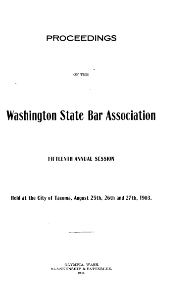 handle is hein.barjournals/rptwashbr1903 and id is 1 raw text is: PROCEEDINGS
OF THE
Washington State Bar Association

FIFTEENTH ANNUAL SESSION
Held at the City of Tacoma, August 25th, 26th and 27th, 1903.
OLYMPIA, WASH.
BLANKENSHIP & SATTERLEE.
1903.


