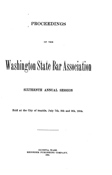 handle is hein.barjournals/rptwashbr1904 and id is 1 raw text is: PROCEEDINGS
OF THE
Washillgtoll State Bar Associatioll

SIXTEENTH ANNUAL SESSION
Held at the City of Seattle, July 7th, 8th and 9th, 194.
OLYMPIA, WASH.
RECORDER PUBLISHING COMPANY.
1904.


