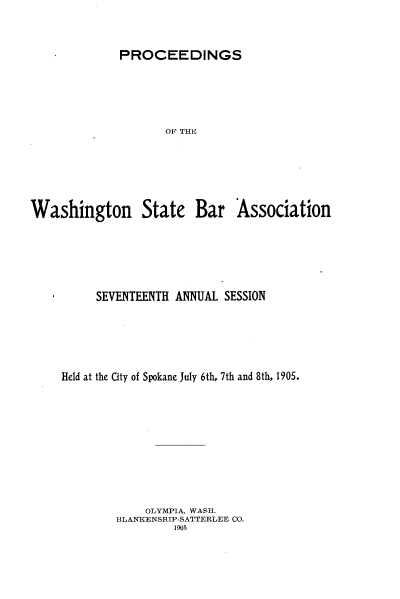 handle is hein.barjournals/rptwashbr1905 and id is 1 raw text is: PROCEEDINGS

OF THE
Washington State Bar Association
SEVENTEENTH ANNUAL SESSION
Held at the City of Spokane July 6th, 7th and 8th, 1905.
OLYMPIA, WASH.
BLANKENSHIP-SATTERLEE CO.
1 905


