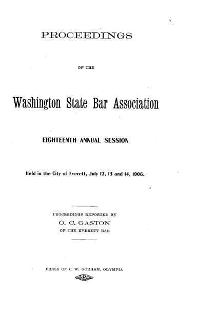 handle is hein.barjournals/rptwashbr1906 and id is 1 raw text is: PROCEEDINGS
OF THE
Waslhington State Bar Association

EIGHTEENTH ANNUAL SESSION
Held in the City of Everett, July 12, 13 and 14, 1906.
PROCEEDINGS REPORTED BY
O. C. GASTON
OF THE EVERETT BAR
PRESS OF C. W. GORHAM, OLYMPIA


