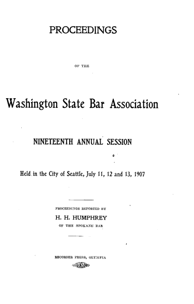 handle is hein.barjournals/rptwashbr1907 and id is 1 raw text is: PROCEEDINGS
OF THE
Washington State Bar Association

NINETEENTH ANNUAL SESSION
0
Held. in the City of Seattle, July 1I, 12 and 13, 1907

PROCEEDINGS REPORTED BY
H. H. HUMPHREY
OF THE SPOKANE BAR

RECORDER PRESS, OLYMPIA


