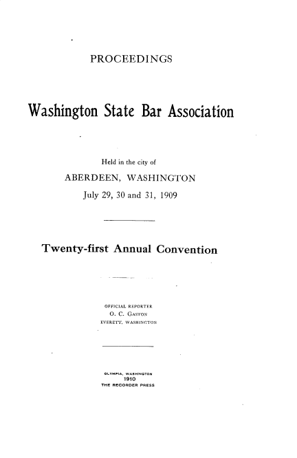handle is hein.barjournals/rptwashbr1909 and id is 1 raw text is: PROCEEDINGS
Washington State Bar Association
Held in the city of
ABERDEEN, WASHINGTON
July 29, 30 and 31, 1909
Twenty-first Annual Convention
OFFICIAL REPORTER
O. C. GASTON
EVERETT, WASHINGTON

OLYMPIA, WASHINGTON
1910
THE RECORDER PRESS


