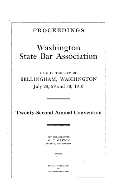 handle is hein.barjournals/rptwashbr1910 and id is 1 raw text is: PROCEEDINGS
Washington
State Bar Association
HELD IN THE CITY OF
BELLINGHAM, WASHINGTON
July 28, 29 and 30, 1910
Twenty-Second Annual Convention

OFFICIAL REPORTER
O. C. GASTON
EVERETT, WASHINGTON
OLYMPIA, WASHINGTON
1911
THE RECORDER PRESS


