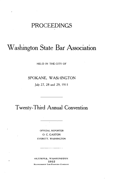 handle is hein.barjournals/rptwashbr1911 and id is 1 raw text is: PROCEEDINGS
Washington State Bar Association
HELD IN THE CITY OF
SPOKANE, WASHINGTON
July 27, 28 and 29, 1911
Twenty-Third Annual Convention
OFFICIAL REPORTER
0. C. GASTON
EVERETT. WASHINGTON
OLYMPIA, WASTIUNGTON
1912
RLANKENS-TP T-n PRI.wTno COMPANT


