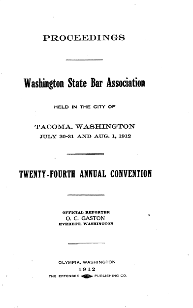 handle is hein.barjournals/rptwashbr1912 and id is 1 raw text is: PROCEEDINGS
Washington State Bar Association
HELD IN THE CITY OF
TACOMA. WASHINGTON
JULY 30-31 AND AUG. 1, 1912
TWENTY-FOURTH ANNUAL CONVENTION
OFFICIAL REPORTER
O. C. GASTON
EVERETT, WASHINGTON
OLYMPIA. WASHINGTON
1912
THE EFFENBEE a  PUBLISHING CO.


