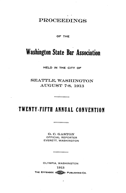 handle is hein.barjournals/rptwashbr1913 and id is 1 raw text is: PROCEEDINGS
OF THE
Washington State Bar Association
HELD IN THE CITY OF
SEATTLE. WASHINGTON
AUGUST 7-8. 1913
TWENTY-FIFTH ANNUAL CONVENTION
O. C. GASTON
OFFICIAL REPORTER
EVERETT, WASHINGTON
OLYMPIA, WASHINGTON
1913
THE EFFENBEE  PUBLISHING CO.


