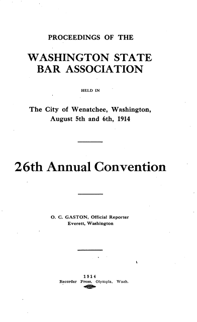 handle is hein.barjournals/rptwashbr1914 and id is 1 raw text is: PROCEEDINGS OF THE

WASHINGTON STATE
BAR ASSOCIATION
HELD IN
The City of Wenatchee, Washington,
August 5th and 6th, 1914

26th Annual Convention
O. C. GASTON, Official Reporter
Everett, Washington
1914
Recorder Press, Olympia, Wash.


