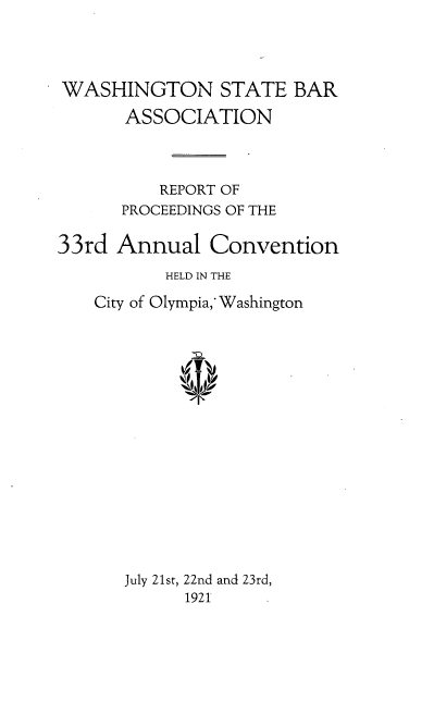handle is hein.barjournals/rptwashbr1921 and id is 1 raw text is: WASHINGTON STATE BAR
ASSOCIATION
REPORT OF
PROCEEDINGS OF THE
33rd Annual Convention
HELD IN THE
City of Olympia,' Washington
July 21st, 22nd and 23rd,
1921


