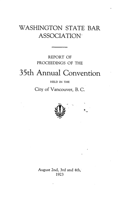 handle is hein.barjournals/rptwashbr1923 and id is 1 raw text is: WASHINGTON STATE BAR
ASSOCIATION'
REPORT OF
PROCEEDINGS OF THE
35th Annual Convention
HELD IN THE
City of Vancouver, B. C.
August 2nd, 3rd and 4th,
1923


