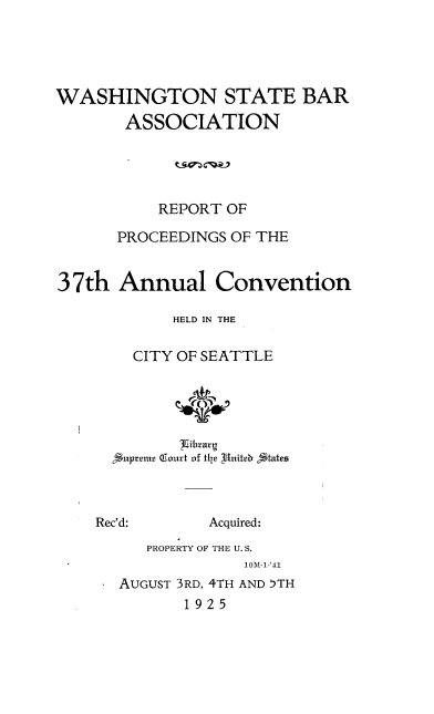 handle is hein.barjournals/rptwashbr1925 and id is 1 raw text is: WASHINGTON STATE BAR
ASSOCIATION
REPORT OF
PROCEEDINGS OF THE
37th Annual Convention
HELD IN THE
CITY OF SEATTLE
p ibrtr g

Rec'd:

Acquired:

PROPERTY OF THE U. S.
10M-1-'41

AUGUST 3RD, 4TH AND 5TH
1925


