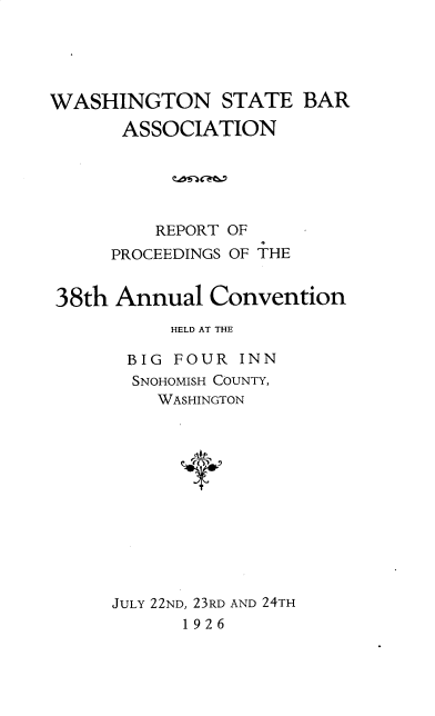 handle is hein.barjournals/rptwashbr1926 and id is 1 raw text is: WASHINGTON STATE BAR
ASSOCIATION
REPORT OF
PROCEEDINGS OF THE
38th Annual Convention
HELD AT THE
BIG FOUR INN
SNOHOMISH COUNTY,
WASHINGTON
JULY 22ND, 23RD AND 24TH
1926


