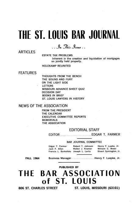 handle is hein.barjournals/stloubj0011 and id is 1 raw text is: THE ST. LOUIS BAR JOURNAL
ARTICLES
ESTATE TAX PROBLEMS
Inherent in the creation and liquidation of mortgages
on jointly held property.
HOLEKAMP REUNITED
FEATURES
THOUGHTS FROM THE BENCH
THE SOUND AND FURY
ON THE LIGHT SIDE
LETTERS
MISSOURI ADVANCE SHEET QUIZ
DECISION DAY
BOOKS IN BRIEF
ST. LOUIS LAWYERS IN HISTORY
NEWS OF THE ASSOCIATION
FROM THE PRESIDENT
THE CALENDAR
EXECUTIVE COMMITTEE REPORTS
MEMORIALS
THE ASSOCIATION
EDITORIAL STAFF
EDITOR  .................................. EDGAR  T.  FARM ER
BAR JOURNAL COMMITTEE
Edgar T. Farmer  Robert T. Johnson  Henry F. Lupke, Jr.
Jack F. Allen  Walter J. Kramer  William  C. Maier
Francis L. Barkofske  Joseph L. Leritz  Stuart Symington, Jr.
FALL  1964    Business  Manager ............................. Henry  F. Luepke, Jr.
PUBLISHED BY
THE BAR ASSOCIATION
of ST. LOUIS

ST. LOUIS, MISSOURI (63101)

806 ST. CHARLES STREET


