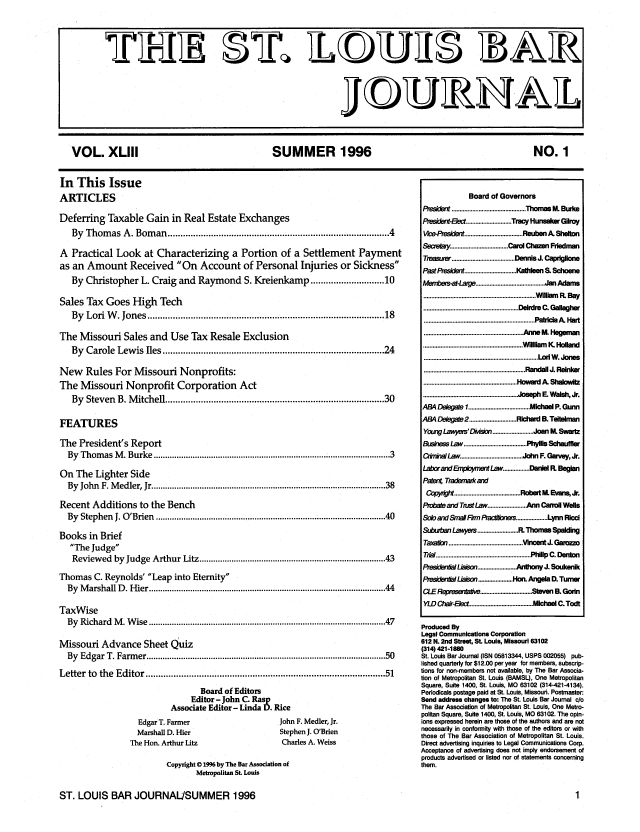 handle is hein.barjournals/stloubj0043 and id is 1 raw text is: VOL. XLIII              SUMMER 1996                   NO. 1

In This Issue
ARTICLES
Deferring Taxable Gain in Real Estate Exchanges
By Thomas A. Boman ................................................................................. 4
A Practical Look at Characterizing a Portion of a Settlement Payment
as an Amount Received On Account of Personal Injuries or Sickness
By Christopher L. Craig and Raymond S. Kreienkamp ....................... 10
Sales Tax Goes High Tech
By  Lori W   . Jones ......................................................................................   18
The Missouri Sales and Use Tax Resale Exclusion
By Carole Lewis Iles ................................................................................. 24
New Rules For Missouri Nonprofits:
The Missouri Nonprofit Corporation Act
By Steven B. Mitchell ...............................................................................  30
FEATURES
The President's Report
By  Thom  as M  . Burke ................................................................................................   3
On The Lighter Side
By  John  F. M edler, Jr ................................................................................................  38
Recent Additions to the Bench
By  Stephen  J. O'Brien  .............................................................................................   40
Books in Brief
The Judge
Reviewed by Judge Arthur Litz ........................................................................... 43
Thomas C. Reynolds' Leap into Eternity
By  M arshall D . H ier ................................................................................................   44
TaxWise
By  Richard  M  . W ise ...............................................................................................   47
Missouri Advance Sheet Quiz
By  Edgar T. Farm   er ................................................................................................   50
Letter  to  the  Editor .........................................................................................  51
Board of Editors
Editor - John C. Rasp
Associate Editor - Linda D. Rice

Edgar T. Farmer
Marshall D. Hier
The Hon. Arthur Litz

John F. Medler, Jr.
Stephen J. O'Brien
Charles A. Weiss

Copyright @ 1996 by The Bar Association of
Metropolitan St. Louis

Board of Governors
President............................................... Thomas M. Burke
Presdent-Ee         ............................. Tracy Hunsaler Gilroy
Vie-Presi          .................................... Reuben A. Shelton
Secretaty .................................... Carol Chazen Friedman
Treasurer ........................................ DennisJ. Capriglione
PastPesident ................................ Kathleen S. Slcene
M1enbe   s-at-Lar      ............................................ JanAdams
....................................................................... Willam R Bay
............................................................ Deirdre C. Gallagher
...................................................................... Pat]ricia A H-t
.............................................................. 6,1111111 M. Hegelman
............................................................... Willlam  K  Hollend
........................................................................ Lorl W.Jorles
................................................................ Randall J.  einker
...........................................................  ard A. Sha lowlz
........................................................... Joseph E. Walsh, Jr.
ABa4 Delegatel ....................................... Michael P. Gunn
AB4 Delegate2 .............................. Richard B. Teitelman
Young Lay-e'DMsion .......................... Joan M. Swartz
Business Law ........................................ Phyllis Schauffier
Cminal Law ....................................... John F. Garvey, Jr.
Laborand &rpE       ffnent Law ................. Da*l R. Begun
Patn Trademarkand
CqoWjW        .......................................... Robet M. Evns Jr.
Probate and Trust Law ....................... Ann Carroll Wells
Sob and Smal/FrPa                   s ................... Lynn Ricci
S&kub  bar Lawyeis ......................... R.Thomas Spedig
Taxadon ............................................... Vincent J. Garozzo
That ............................................................ Philip C. Denton
PresidentalLiaison ........................ Anthony J. Soukenik
AesibderiNLiaison ...................... Hon. Angela D. Turner
CLERerwentake ................................. Steven B. Gorin
Y/D Chair-Elect ........................................ Michael C. Todt
Produced By
Legal Communications Corporation
612 N. 2nd Street, St Louis, Missouri 63102
(314) 421-1880
St. Louis Bar Journal (ISN 05813344, USPS 002055) pub-
lished quarterly for $12.00 per year for members, subscrip-
tions for non-members not available, by The Bar Associa-
tion of Metropolitan St. Louis (BAMSL), One Metropolitan
Square, Suite 1400, St. Louis, MO 63102 (314-421-4134).
Periodicals postage paid at St. Louis, Missouri. Postmaster:
Send address changes to: The St. Louis Bar Journal c/o
The Bar Association of Metropolitan St. Louis, One Metro-
politan Square, Suite 1400, St. Louis, MO 63102. The opin-
ions expressed herein are those of the authors and are not
necessarily in conformity with those of the editors or with
those of The Bar Association of Metropolitan St. Louis.
Direct advertising inquiries to Legal Communications Corp.
Acceptance of advertising does not imply endorsement of
products advertised or listed nor of statements concerning
them.

ST. LOUIS BAR JOURNAL/SUMMER 1996


