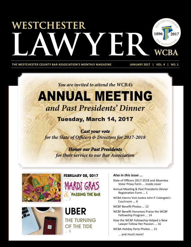 handle is hein.barjournals/wsctrl0004 and id is 1 raw text is: FEBRUARY 28, 2017
UBER

Also in this issue ...
Slate of Officers 2017-2018 and Absentee
Voter Proxy Form ... inside cover
Annual Meeting & Past Presidents Dinner
Registration Form ... 1
WCBA Interns Visit Justice John P. Colangelo's
Courtroom ... 6
WCBF Benefit Photos ... 12
WCBF Benefit Honorees Praise the WCBF
Fellowship Program ... 14
How the WCBF Fellowship Helped a New
Lawyer Follow Her Passion ... 16
WCBA Holiday Party Photos ... 21
... and much more!


