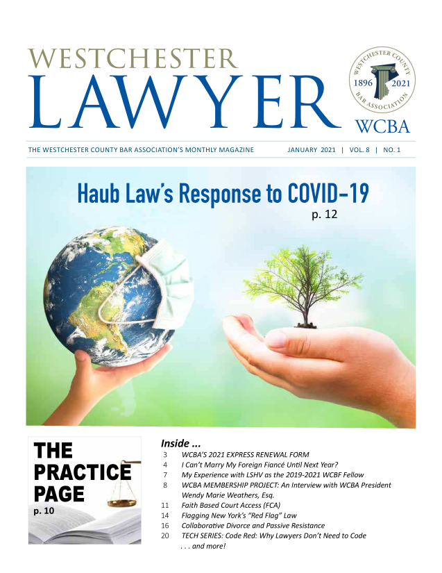 handle is hein.barjournals/wsctrl0008 and id is 1 raw text is: 1896 2A21
WCBA

THE WESTCHESTER COUNTY BAR ASSOCIATION'S MONTHLY MAGAZINE

JANUARY 2021 1 VOL. 8 1 NO. 1

Haub Law's Response to COVID-19
p.12

THE
PRACTICE
PAGE .

Inside...
3    WCBA'S 2021 EXPRESS RENEWAL FORM
4    I Can't Marry My Foreign Fiance Until Next Year?
7    My Experience with LSHV as the 2019-2021 WCBF Fellow
8    WCBA MEMBERSHIP PROJECT' An Interview with WCBA President
Wendy Marie Weathers, Esq.
11   Faith Based Court Access (FCA)
14   Flagging New York's Red Flag Law
16   Collaborative Divorce and Passive Resistance
20   TECH SERIES: Code Red: Why Lawyers Don't Need to Code
... and more!


