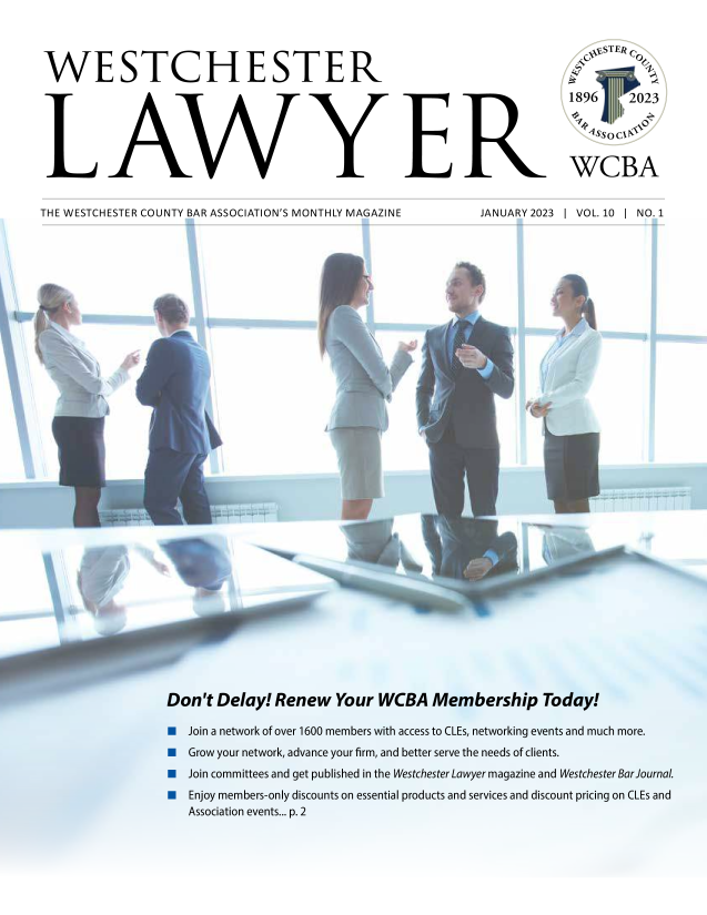 handle is hein.barjournals/wsctrl0010 and id is 1 raw text is: 




WESTCHESTER






LAWYER


THE WESTCHESTER COUNTY BAR ASSOCIATION'S MONTHLY MAGAZINE


JANUARY 2023


1896    2023


   Assoc1


 WCBA


I VOL. 10 1 NO. 1


Don't Delay! Renew   Your WCBA   Membership Today!

   Join a network of over 1600 members with access to CLEs, networking events and much more.
   Grow your network, advance your firm, and better serve the needs of clients.
   Join committees and get published in the Westchester Lawyer magazine and Westchester Bar Journal.
   Enjoy members-only discounts on essential products and services and discount pricing on CLEs and
   Association events... p. 2


