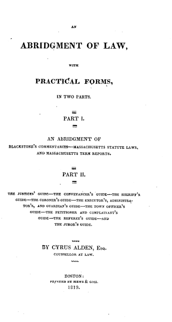 handle is hein.beal/ablapf0001 and id is 1 raw text is: 









    ABRIDGMENT OF LAW,



                     WITH



          PRACICA~L FORMS,


                 IN TWO PARTS.




                   PART   I.



              AN ABRIDGMENT   OF
BiLACKSTONE'S COMMENTARES-MASSACHUSETTS STATUTE LAWS,
          AND MASSACHUSETTS TERM~ REPORTS.




                   PART  II.



THE JUTCS GUIDE-THE COVYNCR5   GUIDE--TIE SHERIFF'S,
   GUIDE-THE CORONER'S GUIDE-THE EXECUTOR'S, ADDIlNISTRA-
     TOR'S, AND GURIA' GUIDE-THE TOWN OFFICER'S
        GUIDE-THE PETITIONER AND COPANN'
           GUIDE-THE REEE' GUIIDE-AND
                THE JUROR'S GUIDE.


BY CYRUS   ALDEN,  ESQ.
    COUNSELLOR AT LW.




        BOSTON:
   FRTFD BY HEWS & GOSS.
         1819.


