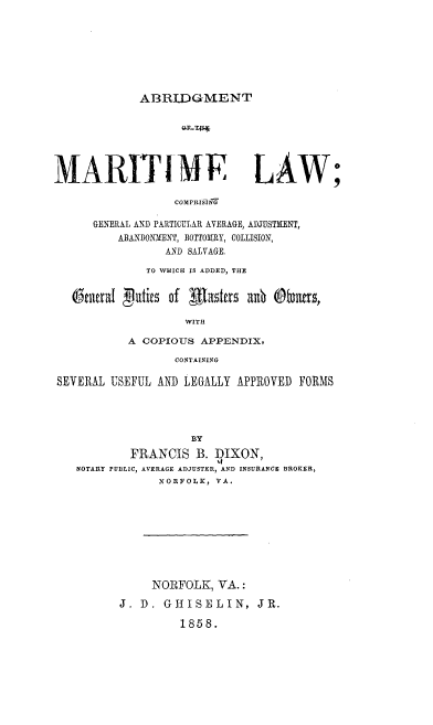 handle is hein.beal/abmrtlw0001 and id is 1 raw text is: 








ABRIDGMENT


MARITIME LAW

                  COMPRISING

      GENERAL AND PARTICULAR AVERAGE, ADTUSTMENT,
          ABANDONMIENT, BOTTOIIRY, COLLISION,
                 AND SALVAGE.

              TO WHICH IS ADDED, THE


   OtilraI gutc5 of i~as1ers anb @bmcs'

                    WITH

           A COPIOUS APPENDIX,

                  CONTAINING

SEVERAL USEFUL AND LEGALLY APPROVED FORMS




                     BY

            FRANCIS B. DIXON,
   NOTARY PUBLIC, AVERAGE ADJUSTER, AND INSURANCE BROKER,
                NORFOLK, VA.


     NORFOLK, VA.:

J. D. GHISELIN, JR.

         1858.


