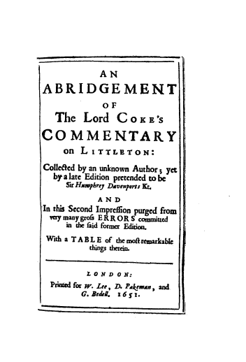 handle is hein.beal/abrlor0001 and id is 1 raw text is: AN
ABRIDGEMENT
OF
The Lord C O K E'S
COMMENTARY
on L I TTLETON:
Colledcd by an unknown Author; yet
by a late Edition pretended to be
Sir Hmuphrr Davenperts Kt.
AND
In this Second Impreffion purged from
very many grofs E R R OR S committed
in the aid former Edition.
With a T A B L E of the mof-remarkable
things therein.
L O N D 0 N:
Printed for W. Lee, D. Pakemn, and
G. Bedel. i6 ' Y.


