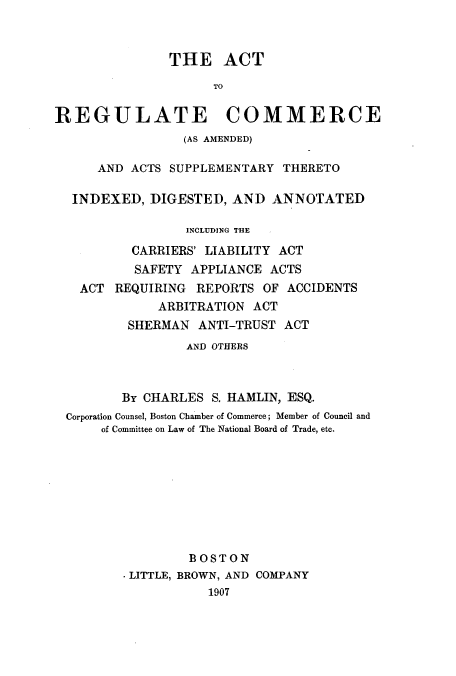 handle is hein.beal/acttoatas0001 and id is 1 raw text is: ï»¿THE ACT
TO
REGULATE COMMERCE
(AS AMENDED)
AND ACTS SUPPLEMENTARY THERETO
INDEXED, DIGESTED, AND ANNOTATED
INCLUDING THE
CARRIERS' LIABILITY ACT
SAFETY APPLIANCE ACTS
ACT REQUIRING REPORTS OF ACCIDENTS
ARBITRATION ACT
SHERMAN ANTI-TRUST ACT
AND OTHERS
By CHARLES S. HAMLIN, ESQ.
Corporation Counsel, Boston Chamber of Commerce; Member of Council and
of Committee on Law of The National Board of Trade, etc.
BOSTON
. LITTLE, BROWN, AND COMPANY
1907


