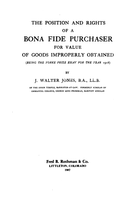 handle is hein.beal/aczb0001 and id is 1 raw text is: THE POSITION AND RIGHTS
OF A
BONA FIDE PURCHASER
FOR VALUE
OF GOODS IMPROPERLY OBTAINED
(BEING THE rORKE PRIZE ESSAT FOR 'HE EAR 1918)
BY
J. WALTER JONES, B.A., LL.B.
OF THE INNER TEMPLE, BARRISTER-AT-LAW. FORMERLY SCHOLAR OF
EMMANUEL COLLEGE, GEORGE LONG PRIZEMAN, BARSTOW SCHOLAR
Fred B. Rothman & Co.
LITTLETON. COLORADO
1987


