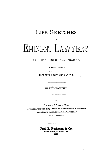 handle is hein.beal/aczp0001 and id is 1 raw text is: LIFE SKETCHES
OF
EMINENT LAWYERS,
AMERICAN, ENGLISH AND CANADIAN,
TO WHICH IS ADDED
THOUGHTS, FACTS AND FACETIR.
IN TWO VOLUMES.
BY
GILBERT J. CLARK, ESQ.,
OF TilE KANCSAS CITY BAR; AUTHOR OF ENGRIAVINGS OF 144 EMINENT
AMERICAN, ENGLISH AND CANADIAN LAWYERS,1
IN TWO EDITIONS.

Fred B. Rothman & Co.
hrrLTON, WOLADO
I=


