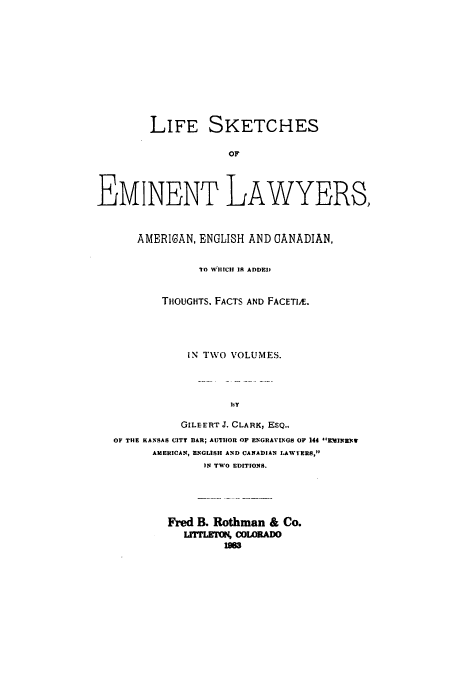 handle is hein.beal/aczp0002 and id is 1 raw text is: LIFE SKETCHES
OF
EMINENT LAWYERS,
AMERIGAN, ENGLISH AND CANADIAN,
TO WIIICII 1R ADDED
THOUGHTS. FACTS AND FACETIJE.
IN TWO VOLUMES.
GILEERT J. CLARK, ESQ.,
OF THE KANSAS CITY BAR; AUTHOR OF ENGRAVINGS OF 144 -'WJwRBNv
AMERICAN, ENGLISH AND CANADIAN LZAWYERS,
IN TWO EDITIONS.
Fred B. Rothman & Co.
LITffMU~ COLORADO
1983


