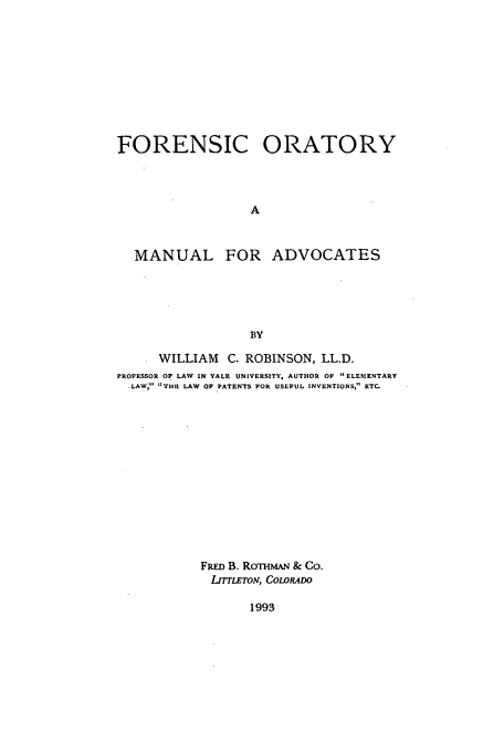 handle is hein.beal/aczq0001 and id is 1 raw text is: FORENSIC ORATORY
A
MANUAL FOR ADVOCATES
BY
WILLIAM C. ROBINSON, LL.D.
PROFESSOR OF LAW IN YALE UNIVERSITY, AUTHOR OF ELEMENTARY
.LAW THE LAW OF PATENTS FOR USEFUL INVENTIONS, ETC.
FRED B. ROTHMAN & Co.
LrTLETON, CoLOwRO

1993


