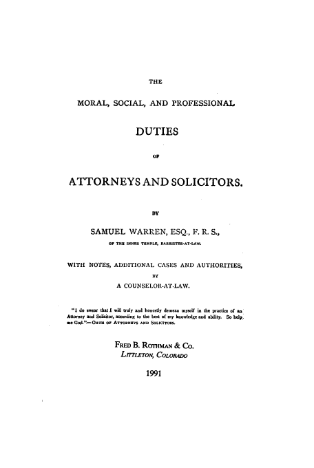 handle is hein.beal/aczr0001 and id is 1 raw text is: THE

MORAL, SOCIAL, AND PROFESSIONAL
DUTIES
OF
ATTORNEYS AND SOLICITORS.
BY
SAMUEL WARREN, ESQ., F. R. S.,
OF THE INNER TEMPLE, BARRISTER-AT-LAW.
WITH NOTES, ADDITIONAL CASES AND AUTHORITIES,
BY
A COUNSELOR-AT-LAW.
I do swear that I will truly and honestly denean myself in the practice of an
Attorney and Solicitor, according to the best of my knowledge and ability. So help:
me God..'-Oam oF Ai-roRNEVS AND SOLICITORS.
FRED B. RommTAa & Co.
LrTLETON, COLORADO

1991


